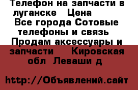 Телефон на запчасти в луганске › Цена ­ 300 - Все города Сотовые телефоны и связь » Продам аксессуары и запчасти   . Кировская обл.,Леваши д.